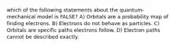 which of the following statements about the quantum-mechanical model is FALSE? A) Orbitals are a probability map of finding electrons. B) Electrons do not behave as particles. C) Orbitals are specific paths electrons follow. D) Electron paths cannot be described exactly.