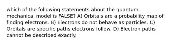 which of the following statements about the quantum-mechanical model is FALSE? A) Orbitals are a probability map of finding electrons. B) Electrons do not behave as particles. C) Orbitals are specific paths electrons follow. D) Electron paths cannot be described exactly.