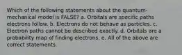 Which of the following statements about the quantum-mechanical model is FALSE? a. Orbitals are specific paths electrons follow. b. Electrons do not behave as particles. c. Electron paths cannot be described exactly. d. Orbitals are a probability map of finding electrons. e. All of the above are correct statements.