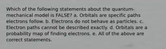 Which of the following statements about the quantum-mechanical model is FALSE? a. Orbitals are specific paths electrons follow. b. Electrons do not behave as particles. c. Electron paths cannot be described exactly. d. Orbitals are a probability map of finding electrons. e. All of the above are correct statements.