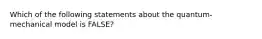 Which of the following statements about the quantum-mechanical model is FALSE?