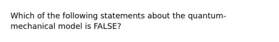 Which of the following statements about the quantum-mechanical model is FALSE?