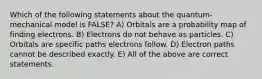 Which of the following statements about the quantum-mechanical model is FALSE? A) Orbitals are a probability map of finding electrons. B) Electrons do not behave as particles. C) Orbitals are specific paths electrons follow. D) Electron paths cannot be described exactly. E) All of the above are correct statements.