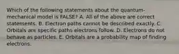 Which of the following statements about the quantum-mechanical model is FALSE? A. All of the above are correct statements. B. Electron paths cannot be described exactly. C. Orbitals are specific paths electrons follow. D. Electrons do not behave as particles. E. Orbitals are a probability map of finding electrons.