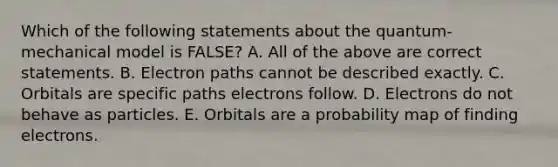 Which of the following statements about the quantum-mechanical model is FALSE? A. All of the above are correct statements. B. Electron paths cannot be described exactly. C. Orbitals are specific paths electrons follow. D. Electrons do not behave as particles. E. Orbitals are a probability map of finding electrons.