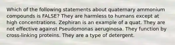 Which of the following statements about quaternary ammonium compounds is FALSE? They are harmless to humans except at high concentrations. Zephiran is an example of a quat. They are not effective against Pseudomonas aeruginosa. They function by cross-linking proteins. They are a type of detergent.