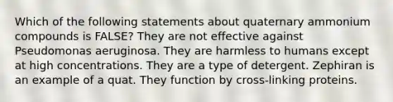 Which of the following statements about quaternary ammonium compounds is FALSE? They are not effective against Pseudomonas aeruginosa. They are harmless to humans except at high concentrations. They are a type of detergent. Zephiran is an example of a quat. They function by cross-linking proteins.