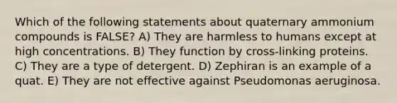 Which of the following statements about quaternary ammonium compounds is FALSE? A) They are harmless to humans except at high concentrations. B) They function by cross-linking proteins. C) They are a type of detergent. D) Zephiran is an example of a quat. E) They are not effective against Pseudomonas aeruginosa.