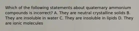 Which of the following statements about quaternary ammonium compounds is incorrect? A. They are neutral crystalline solids B. They are insoluble in water C. They are insoluble in lipids D. They are ionic molecules