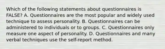 Which of the following statements about questionnaires is FALSE? A. Questionnaires are the most popular and widely used technique to assess personality. B. Questionnaires can be administered to individuals or to groups. C. Questionnaires only measure one aspect of personality. D. Questionnaires and many verbal techniques use the self-report method.