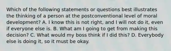 Which of the following statements or questions best illustrates the thinking of a person at the postconventional level of moral development? A. I know this is not right, and I will not do it, even if everyone else is. B. What am I going to get from making this decision? C. What would my boss think if I did this? D. Everybody else is doing it, so it must be okay.