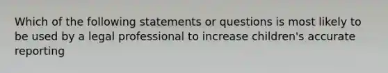 Which of the following statements or questions is most likely to be used by a legal professional to increase children's accurate reporting