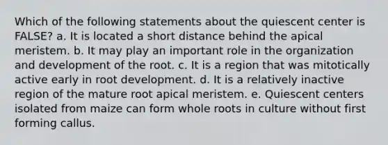 Which of the following statements about the quiescent center is FALSE? a. It is located a short distance behind the apical meristem. b. It may play an important role in the organization and development of the root. c. It is a region that was mitotically active early in root development. d. It is a relatively inactive region of the mature root apical meristem. e. Quiescent centers isolated from maize can form whole roots in culture without first forming callus.