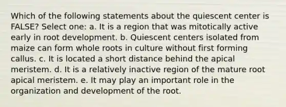 Which of the following statements about the quiescent center is FALSE? Select one: a. It is a region that was mitotically active early in root development. b. Quiescent centers isolated from maize can form whole roots in culture without first forming callus. c. It is located a short distance behind the apical meristem. d. It is a relatively inactive region of the mature root apical meristem. e. It may play an important role in the organization and development of the root.