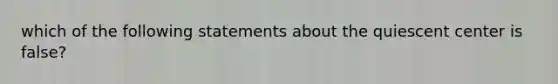 which of the following statements about the quiescent center is false?