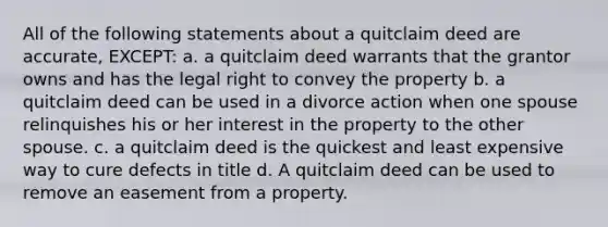 All of the following statements about a quitclaim deed are accurate, EXCEPT: a. a quitclaim deed warrants that the grantor owns and has the legal right to convey the property b. a quitclaim deed can be used in a divorce action when one spouse relinquishes his or her interest in the property to the other spouse. c. a quitclaim deed is the quickest and least expensive way to cure defects in title d. A quitclaim deed can be used to remove an easement from a property.