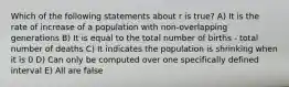 Which of the following statements about r is true? A) It is the rate of increase of a population with non-overlapping generations B) It is equal to the total number of births - total number of deaths C) It indicates the population is shrinking when it is 0 D) Can only be computed over one specifically defined interval E) All are false