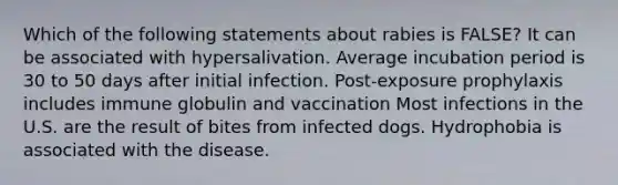 Which of the following statements about rabies is FALSE? It can be associated with hypersalivation. Average incubation period is 30 to 50 days after initial infection. Post-exposure prophylaxis includes immune globulin and vaccination Most infections in the U.S. are the result of bites from infected dogs. Hydrophobia is associated with the disease.