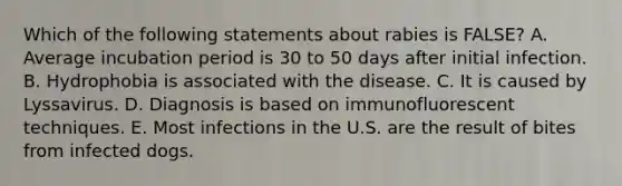 Which of the following statements about rabies is FALSE? A. Average incubation period is 30 to 50 days after initial infection. B. Hydrophobia is associated with the disease. C. It is caused by Lyssavirus. D. Diagnosis is based on immunofluorescent techniques. E. Most infections in the U.S. are the result of bites from infected dogs.