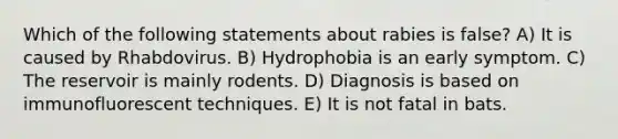 Which of the following statements about rabies is false? A) It is caused by Rhabdovirus. B) Hydrophobia is an early symptom. C) The reservoir is mainly rodents. D) Diagnosis is based on immunofluorescent techniques. E) It is not fatal in bats.