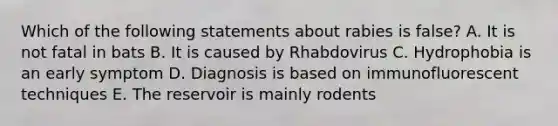 Which of the following statements about rabies is false? A. It is not fatal in bats B. It is caused by Rhabdovirus C. Hydrophobia is an early symptom D. Diagnosis is based on immunofluorescent techniques E. The reservoir is mainly rodents