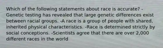 Which of the following statements about race is accurate? -Genetic testing has revealed that large genetic differences exist between racial groups. -A race is a group of people with shared, inherited physical characteristics. -Race is determined strictly by social conceptions. -Scientists agree that there are over 2,000 different races in the world