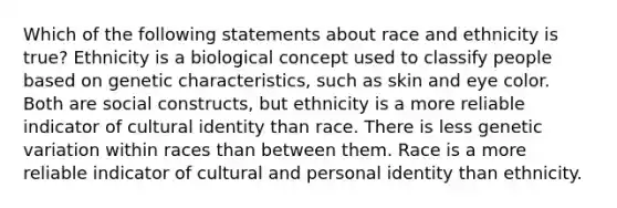 Which of the following statements about race and ethnicity is true? Ethnicity is a biological concept used to classify people based on genetic characteristics, such as skin and eye color. Both are social constructs, but ethnicity is a more reliable indicator of cultural identity than race. There is less genetic variation within races than between them. Race is a more reliable indicator of cultural and personal identity than ethnicity.