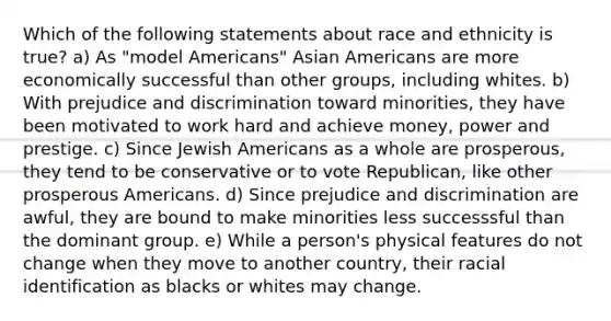 Which of the following statements about race and ethnicity is true? a) As "model Americans" Asian Americans are more economically successful than other groups, including whites. b) With prejudice and discrimination toward minorities, they have been motivated to work hard and achieve money, power and prestige. c) Since Jewish Americans as a whole are prosperous, they tend to be conservative or to vote Republican, like other prosperous Americans. d) Since prejudice and discrimination are awful, they are bound to make minorities less successsful than the dominant group. e) While a person's physical features do not change when they move to another country, their racial identification as blacks or whites may change.