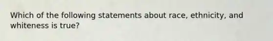 Which of the following statements about race, ethnicity, and whiteness is true?