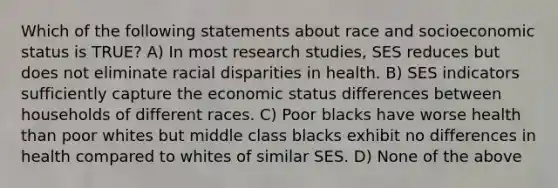 Which of the following statements about race and socioeconomic status is TRUE? A) In most research studies, SES reduces but does not eliminate racial disparities in health. B) SES indicators sufficiently capture the economic status differences between households of different races. C) Poor blacks have worse health than poor whites but middle class blacks exhibit no differences in health compared to whites of similar SES. D) None of the above