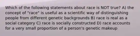 Which of the following statements about race is NOT true? A) the concept of "race" is useful as a scientific way of distinguishing people from different genetic backgrounds B) race is real as a social category C) race is socially constructed D) race accounts for a very small proportion of a person's genetic makeup