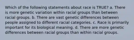 Which of the following statements about race is TRUE? a. There is more genetic variation within racial groups than between racial groups. b. There are vast genetic differences between people assigned to different racial categories. c. Race is primarily important for its biological meaning. d. There are more genetic differences between racial groups than within racial groups.