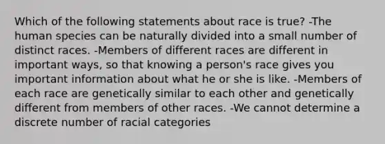 Which of the following statements about race is true? -The human species can be naturally divided into a small number of distinct races. -Members of different races are different in important ways, so that knowing a person's race gives you important information about what he or she is like. -Members of each race are genetically similar to each other and genetically different from members of other races. -We cannot determine a discrete number of racial categories