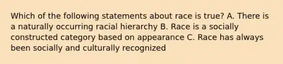 Which of the following statements about race is true? A. There is a naturally occurring racial hierarchy B. Race is a socially constructed category based on appearance C. Race has always been socially and culturally recognized