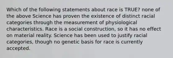 Which of the following statements about race is TRUE? none of the above Science has proven the existence of distinct racial categories through the measurement of physiological characteristics. Race is a social construction, so it has no effect on material reality. Science has been used to justify racial categories, though no genetic basis for race is currently accepted.