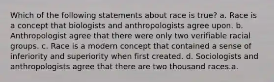 Which of the following statements about race is true? a. Race is a concept that biologists and anthropologists agree upon. b. Anthropologist agree that there were only two verifiable racial groups. c. Race is a modern concept that contained a sense of inferiority and superiority when first created. d. Sociologists and anthropologists agree that there are two thousand races.a.