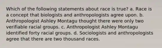 Which of the following statements about race is true? a. Race is a concept that biologists and anthropologists agree upon. b. Anthropologist Ashley Montagu thought there were only two verifiable racial groups. c. Anthropologist Ashley Montagu identified forty racial groups. d. Sociologists and anthropologists agree that there are two thousand races.