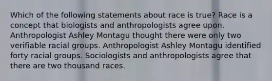 Which of the following statements about race is true? Race is a concept that biologists and anthropologists agree upon. Anthropologist Ashley Montagu thought there were only two verifiable racial groups. Anthropologist Ashley Montagu identified forty racial groups. Sociologists and anthropologists agree that there are two thousand races.