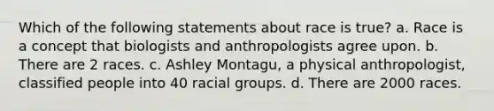 Which of the following statements about race is true? a. Race is a concept that biologists and anthropologists agree upon. b. There are 2 races. c. Ashley Montagu, a physical anthropologist, classified people into 40 racial groups. d. There are 2000 races.