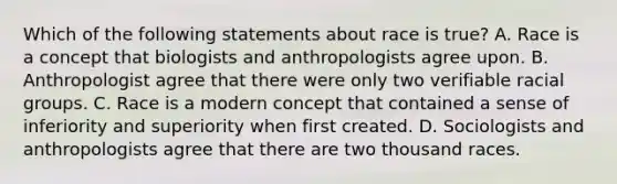 Which of the following statements about race is true? A. Race is a concept that biologists and anthropologists agree upon. B. Anthropologist agree that there were only two verifiable racial groups. C. Race is a modern concept that contained a sense of inferiority and superiority when first created. D. Sociologists and anthropologists agree that there are two thousand races.