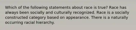 Which of the following statements about race is true? Race has always been socially and culturally recognized. Race is a socially constructed category based on appearance. There is a naturally occurring racial hierarchy.