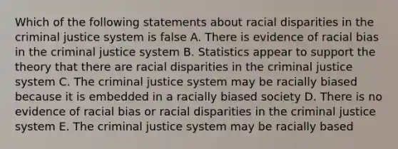 Which of the following statements about racial disparities in the criminal justice system is false A. There is evidence of racial bias in the criminal justice system B. Statistics appear to support the theory that there are racial disparities in the criminal justice system C. The criminal justice system may be racially biased because it is embedded in a racially biased society D. There is no evidence of racial bias or racial disparities in the criminal justice system E. The criminal justice system may be racially based