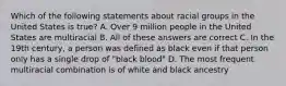 Which of the following statements about racial groups in the United States is true? A. Over 9 million people in the United States are multiracial B. All of these answers are correct C. In the 19th century, a person was defined as black even if that person only has a single drop of "black blood" D. The most frequent multiracial combination is of white and black ancestry