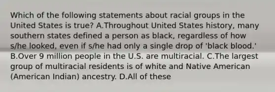 Which of the following statements about racial groups in the United States is true? A.Throughout United States history, many southern states defined a person as black, regardless of how s/he looked, even if s/he had only a single drop of 'black blood.' B.Over 9 million people in the U.S. are multiracial. C.The largest group of multiracial residents is of white and Native American (American Indian) ancestry. D.All of these