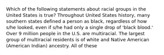 Which of the following statements about racial groups in the United States is true? Throughout United States history, many southern states defined a person as black, regardless of how s/he looked, even if s/he had only a single drop of 'black blood.' Over 9 million people in the U.S. are multiracial. The largest group of multiracial residents is of white and Native American (American Indian) ancestry. All of these