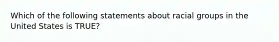 Which of the following statements about racial groups in the United States is TRUE?