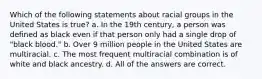 Which of the following statements about racial groups in the United States is true? a. In the 19th century, a person was defined as black even if that person only had a single drop of "black blood." b. Over 9 million people in the United States are multiracial. c. The most frequent multiracial combination is of white and black ancestry. d. All of the answers are correct.