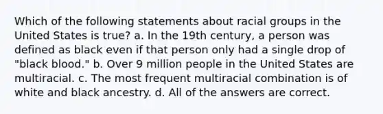 Which of the following statements about racial groups in the United States is true? a. In the 19th century, a person was defined as black even if that person only had a single drop of "black blood." b. Over 9 million people in the United States are multiracial. c. The most frequent multiracial combination is of white and black ancestry. d. All of the answers are correct.