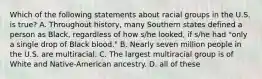 Which of the following statements about racial groups in the U.S. is true? A. Throughout history, many Southern states defined a person as Black, regardless of how s/he looked, if s/he had "only a single drop of Black blood." B. Nearly seven million people in the U.S. are multiracial. C. The largest multiracial group is of White and Native-American ancestry. D. all of these