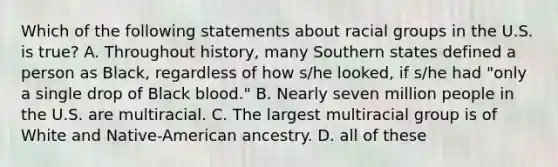 Which of the following statements about racial groups in the U.S. is true? A. Throughout history, many Southern states defined a person as Black, regardless of how s/he looked, if s/he had "only a single drop of Black blood." B. Nearly seven million people in the U.S. are multiracial. C. The largest multiracial group is of White and Native-American ancestry. D. all of these